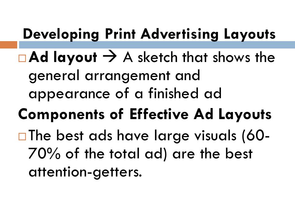Developing Print Advertising Layouts  Ad layout  A sketch that shows the general arrangement and appearance of a finished ad Components of Effective Ad Layouts  The best ads have large visuals (60- 70% of the total ad) are the best attention-getters.